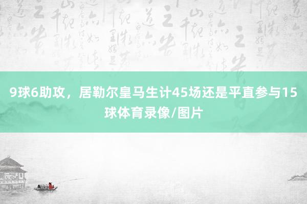 9球6助攻，居勒尔皇马生计45场还是平直参与15球体育录像/图片
