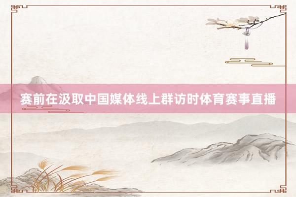 赛前在汲取中国媒体线上群访时体育赛事直播