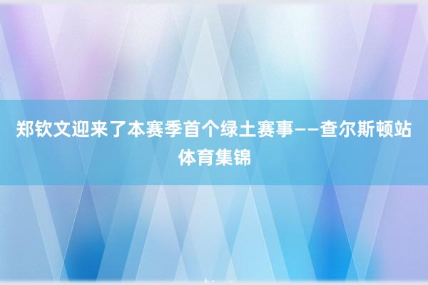 郑钦文迎来了本赛季首个绿土赛事——查尔斯顿站体育集锦