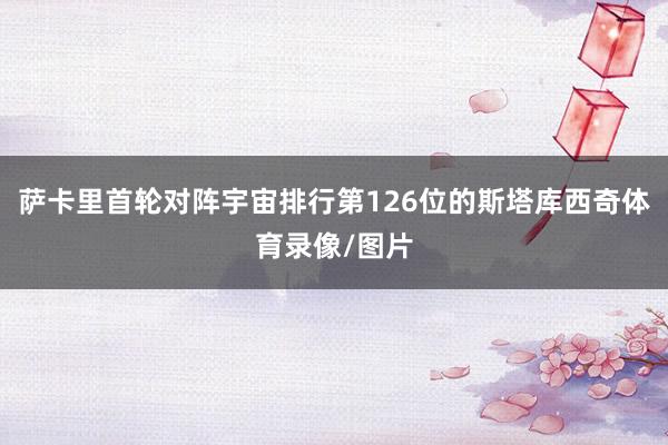 萨卡里首轮对阵宇宙排行第126位的斯塔库西奇体育录像/图片