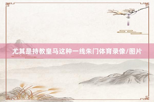 尤其是持教皇马这种一线朱门体育录像/图片