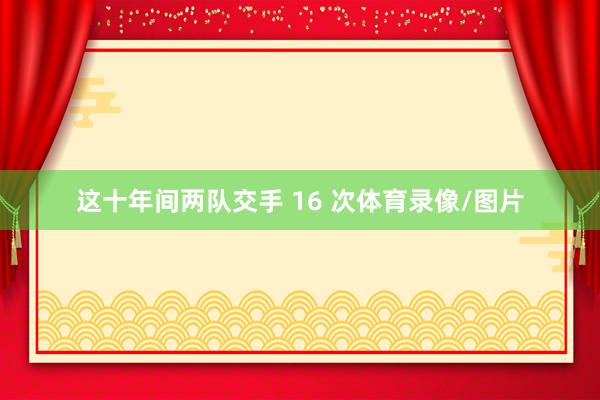 这十年间两队交手 16 次体育录像/图片