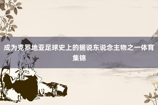 成为克罗地亚足球史上的据说东说念主物之一体育集锦