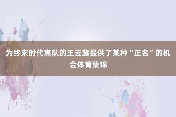 为终末时代离队的王云蕗提供了某种“正名”的机会体育集锦