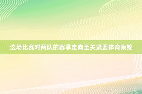 这场比赛对两队的赛季走向至关紧要体育集锦