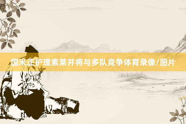 国米正护理索莱并将与多队竞争体育录像/图片