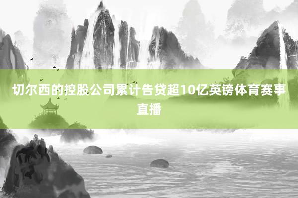 切尔西的控股公司累计告贷超10亿英镑体育赛事直播