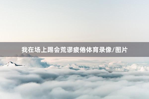我在场上踢会荒谬疲倦体育录像/图片