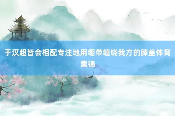 于汉超皆会相配专注地用绷带缠绕我方的膝盖体育集锦