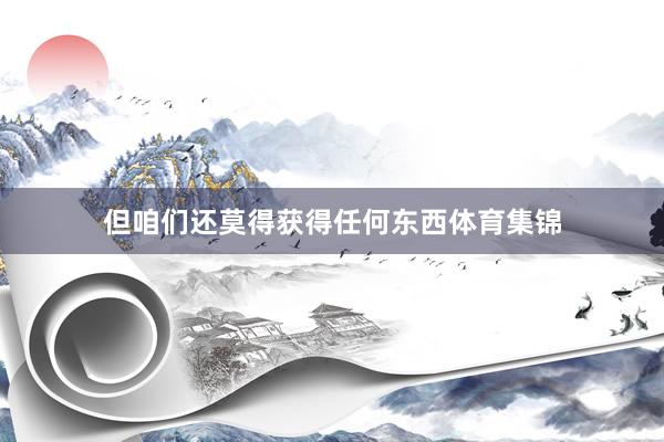但咱们还莫得获得任何东西体育集锦