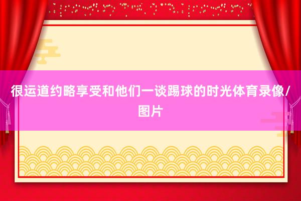 很运道约略享受和他们一谈踢球的时光体育录像/图片