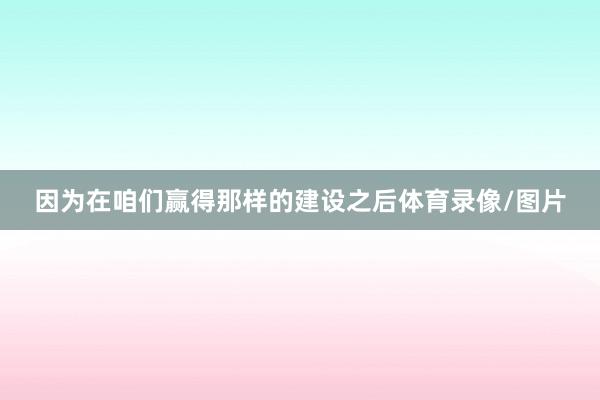 因为在咱们赢得那样的建设之后体育录像/图片
