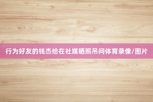 行为好友的钱杰给在社媒晒照吊问体育录像/图片