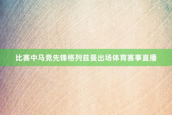 比赛中马竞先锋格列兹曼出场体育赛事直播