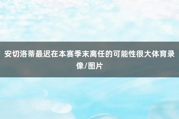 安切洛蒂最迟在本赛季末离任的可能性很大体育录像/图片