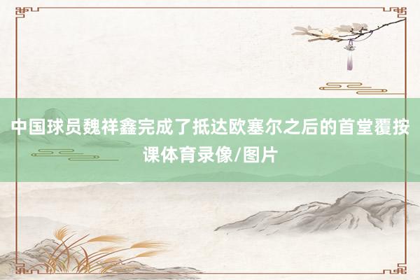 中国球员魏祥鑫完成了抵达欧塞尔之后的首堂覆按课体育录像/图片