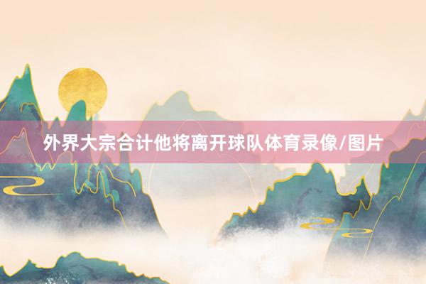 外界大宗合计他将离开球队体育录像/图片