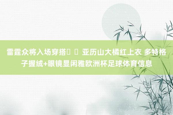 雷霆众将入场穿搭⚡️亚历山大橘红上衣 多特格子握绒+眼镜显闲雅欧洲杯足球体育信息