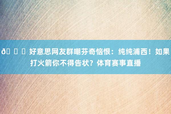 💅好意思网友群嘲芬奇恼恨：纯纯浦西！如果打火箭你不得告状？体育赛事直播