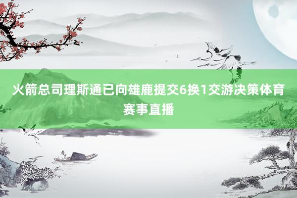 火箭总司理斯通已向雄鹿提交6换1交游决策体育赛事直播
