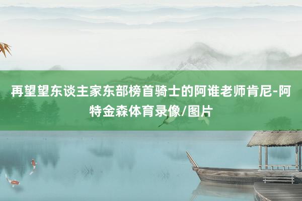再望望东谈主家东部榜首骑士的阿谁老师肯尼-阿特金森体育录像/图片