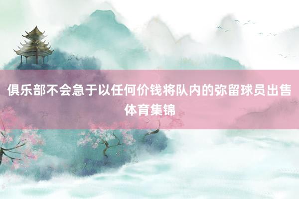 俱乐部不会急于以任何价钱将队内的弥留球员出售体育集锦