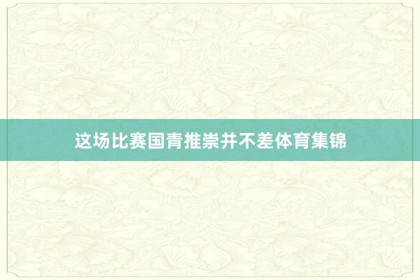 这场比赛国青推崇并不差体育集锦