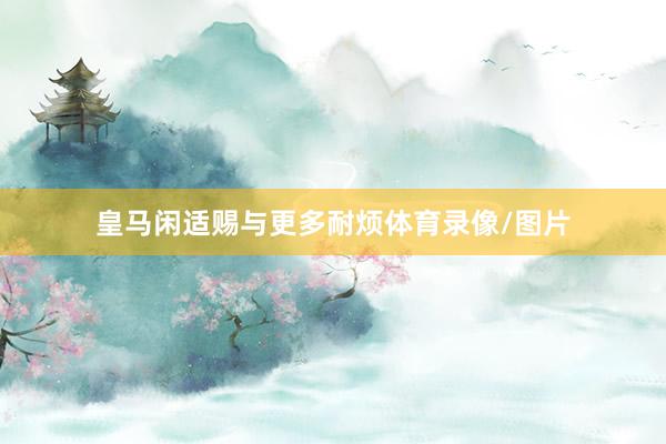 皇马闲适赐与更多耐烦体育录像/图片