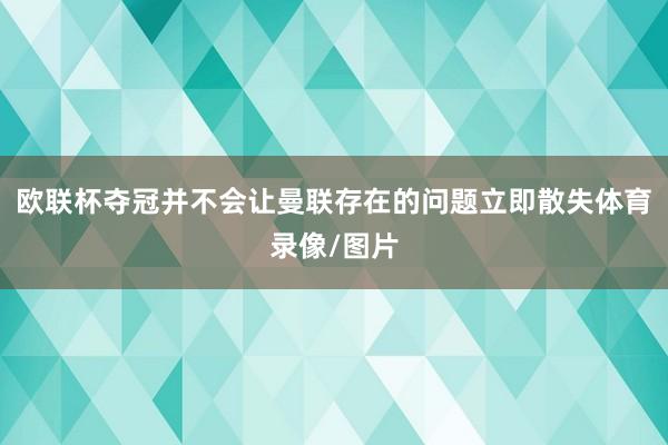 欧联杯夺冠并不会让曼联存在的问题立即散失体育录像/图片
