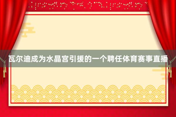 瓦尔迪成为水晶宫引援的一个聘任体育赛事直播