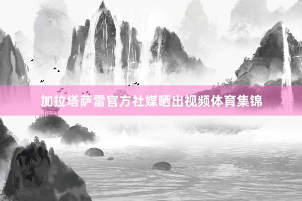 加拉塔萨雷官方社媒晒出视频体育集锦