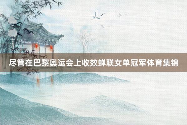尽管在巴黎奥运会上收效蝉联女单冠军体育集锦