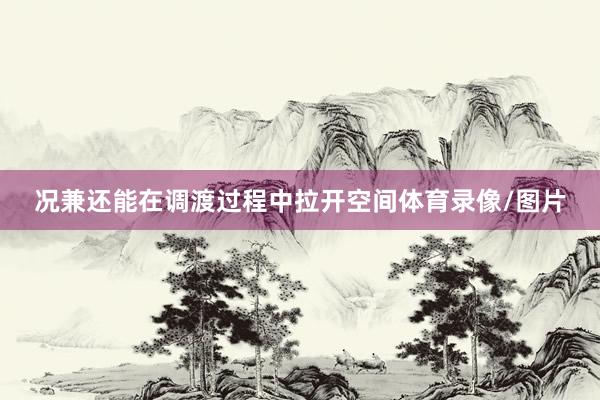 况兼还能在调渡过程中拉开空间体育录像/图片