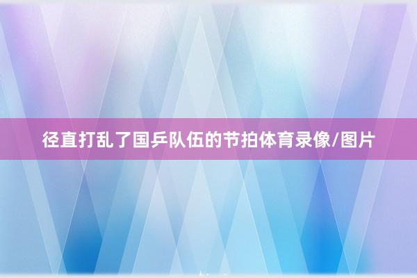 径直打乱了国乒队伍的节拍体育录像/图片