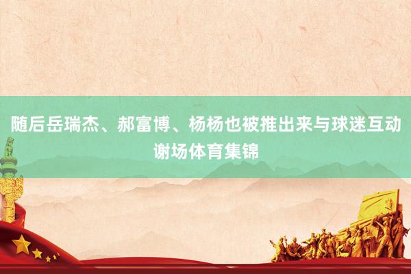 随后岳瑞杰、郝富博、杨杨也被推出来与球迷互动谢场体育集锦
