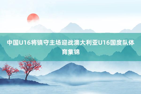 中国U16将镇守主场迎战澳大利亚U16国度队体育集锦