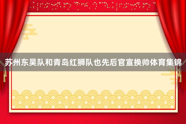 苏州东吴队和青岛红狮队也先后官宣换帅体育集锦