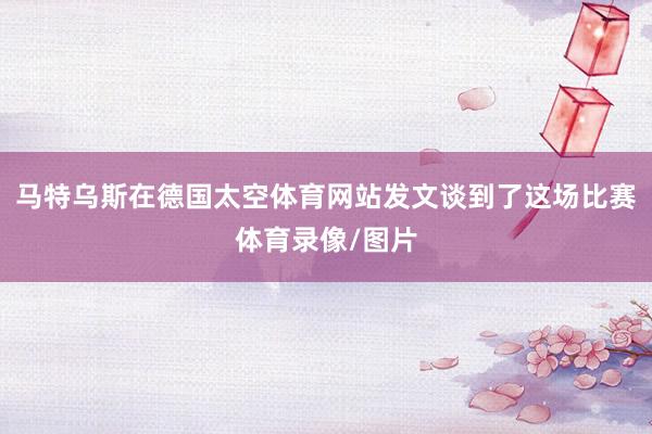 马特乌斯在德国太空体育网站发文谈到了这场比赛体育录像/图片
