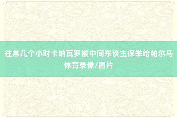 往常几个小时卡纳瓦罗被中间东谈主保举给帕尔马体育录像/图片