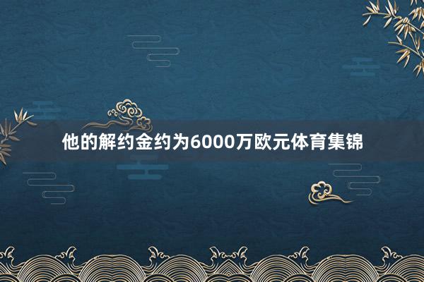 他的解约金约为6000万欧元体育集锦