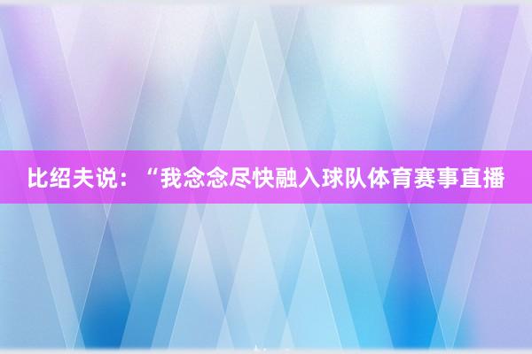 比绍夫说：“我念念尽快融入球队体育赛事直播