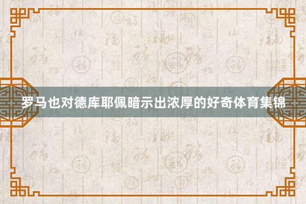 罗马也对德库耶佩暗示出浓厚的好奇体育集锦