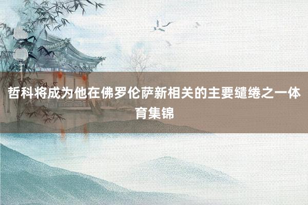 哲科将成为他在佛罗伦萨新相关的主要缱绻之一体育集锦