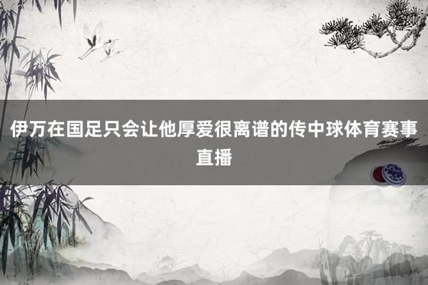 伊万在国足只会让他厚爱很离谱的传中球体育赛事直播
