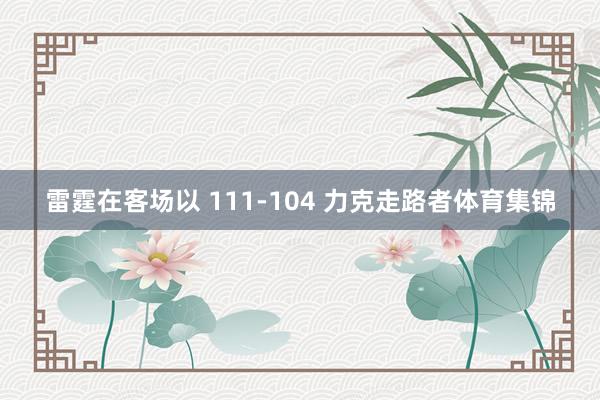 雷霆在客场以 111-104 力克走路者体育集锦