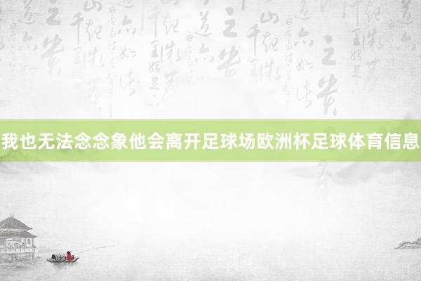 我也无法念念象他会离开足球场欧洲杯足球体育信息