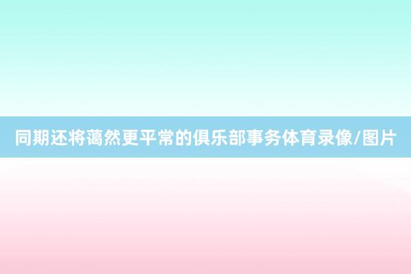 同期还将蔼然更平常的俱乐部事务体育录像/图片