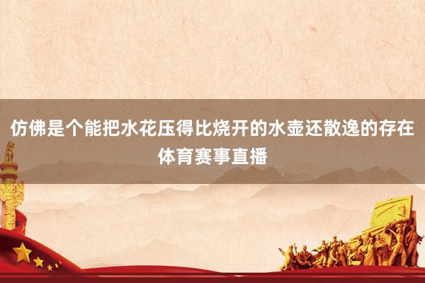 仿佛是个能把水花压得比烧开的水壶还散逸的存在体育赛事直播