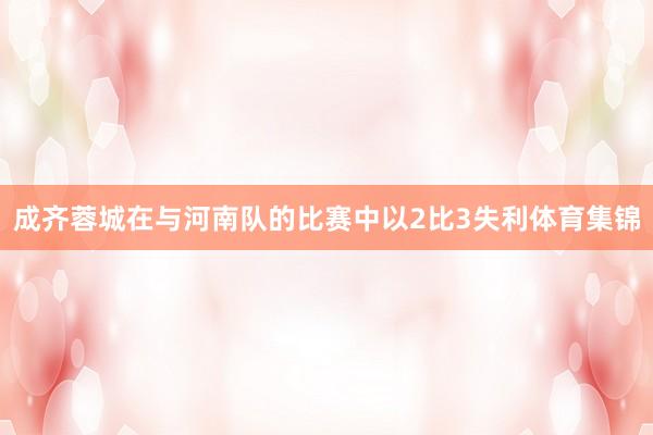 成齐蓉城在与河南队的比赛中以2比3失利体育集锦