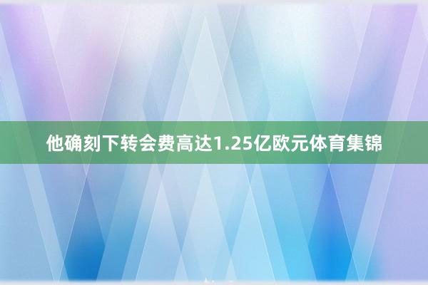 他确刻下转会费高达1.25亿欧元体育集锦